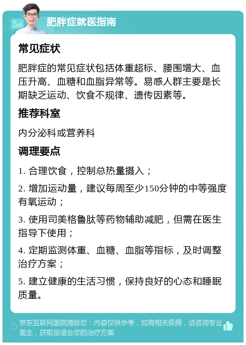 肥胖症就医指南 常见症状 肥胖症的常见症状包括体重超标、腰围增大、血压升高、血糖和血脂异常等。易感人群主要是长期缺乏运动、饮食不规律、遗传因素等。 推荐科室 内分泌科或营养科 调理要点 1. 合理饮食，控制总热量摄入； 2. 增加运动量，建议每周至少150分钟的中等强度有氧运动； 3. 使用司美格鲁肽等药物辅助减肥，但需在医生指导下使用； 4. 定期监测体重、血糖、血脂等指标，及时调整治疗方案； 5. 建立健康的生活习惯，保持良好的心态和睡眠质量。