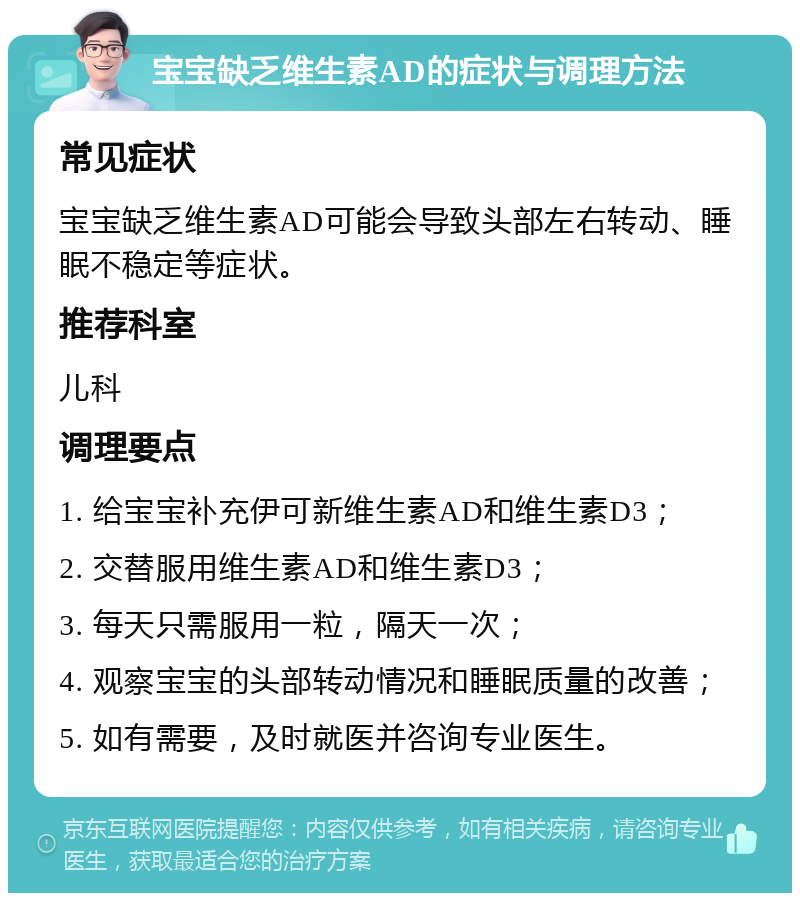 宝宝缺乏维生素AD的症状与调理方法 常见症状 宝宝缺乏维生素AD可能会导致头部左右转动、睡眠不稳定等症状。 推荐科室 儿科 调理要点 1. 给宝宝补充伊可新维生素AD和维生素D3； 2. 交替服用维生素AD和维生素D3； 3. 每天只需服用一粒，隔天一次； 4. 观察宝宝的头部转动情况和睡眠质量的改善； 5. 如有需要，及时就医并咨询专业医生。