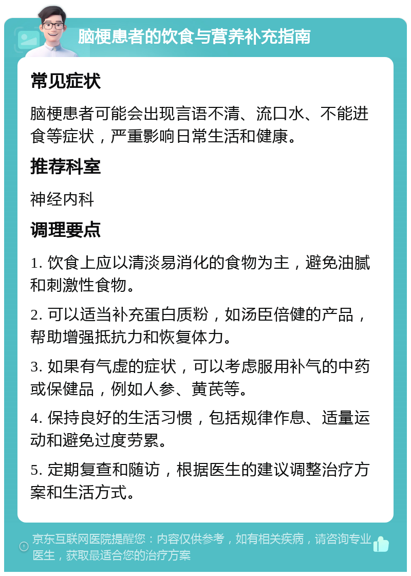 脑梗患者的饮食与营养补充指南 常见症状 脑梗患者可能会出现言语不清、流口水、不能进食等症状，严重影响日常生活和健康。 推荐科室 神经内科 调理要点 1. 饮食上应以清淡易消化的食物为主，避免油腻和刺激性食物。 2. 可以适当补充蛋白质粉，如汤臣倍健的产品，帮助增强抵抗力和恢复体力。 3. 如果有气虚的症状，可以考虑服用补气的中药或保健品，例如人参、黄芪等。 4. 保持良好的生活习惯，包括规律作息、适量运动和避免过度劳累。 5. 定期复查和随访，根据医生的建议调整治疗方案和生活方式。