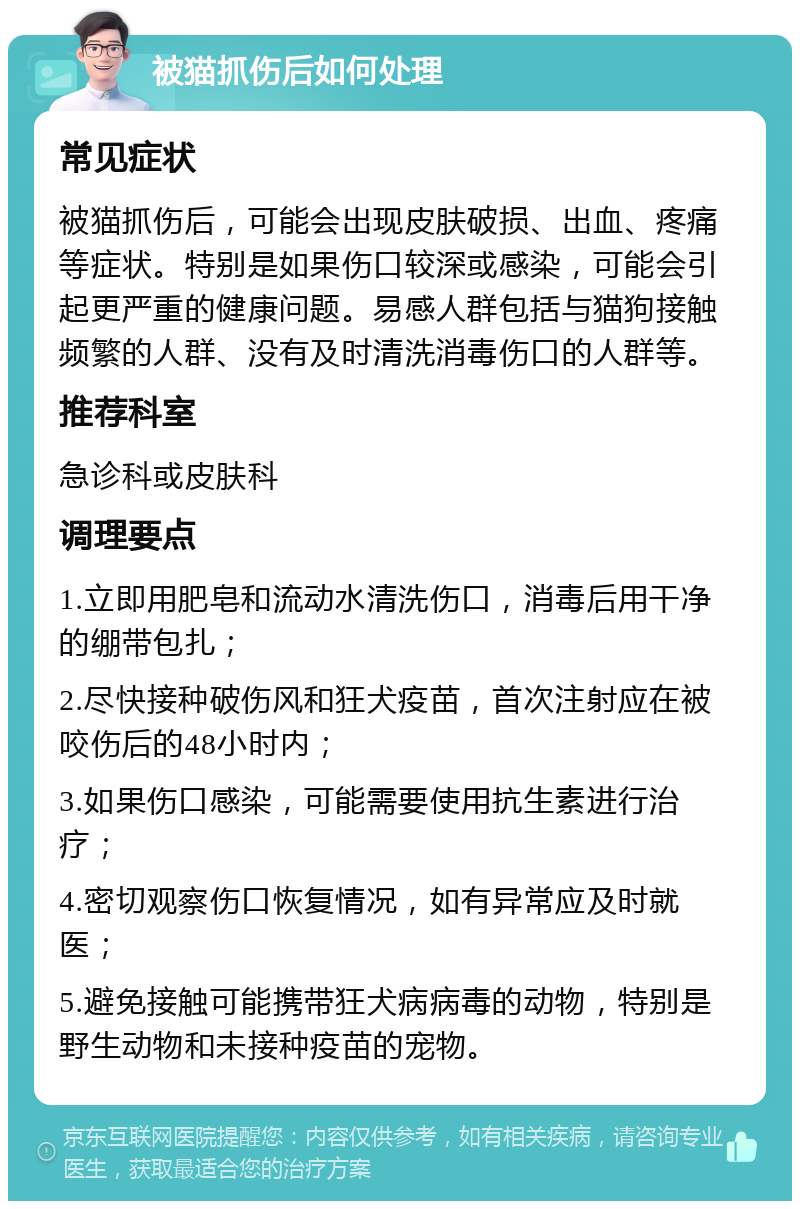 被猫抓伤后如何处理 常见症状 被猫抓伤后，可能会出现皮肤破损、出血、疼痛等症状。特别是如果伤口较深或感染，可能会引起更严重的健康问题。易感人群包括与猫狗接触频繁的人群、没有及时清洗消毒伤口的人群等。 推荐科室 急诊科或皮肤科 调理要点 1.立即用肥皂和流动水清洗伤口，消毒后用干净的绷带包扎； 2.尽快接种破伤风和狂犬疫苗，首次注射应在被咬伤后的48小时内； 3.如果伤口感染，可能需要使用抗生素进行治疗； 4.密切观察伤口恢复情况，如有异常应及时就医； 5.避免接触可能携带狂犬病病毒的动物，特别是野生动物和未接种疫苗的宠物。