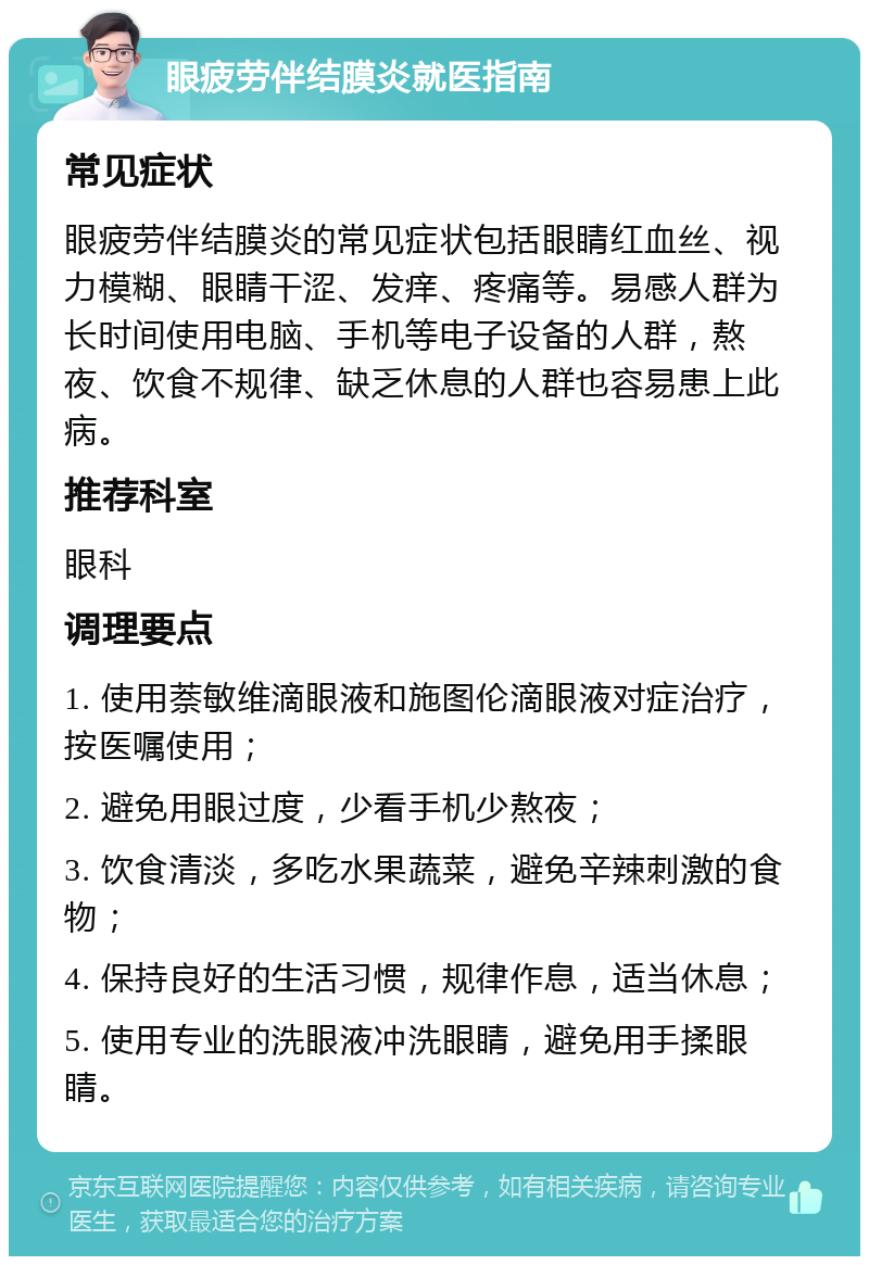 眼疲劳伴结膜炎就医指南 常见症状 眼疲劳伴结膜炎的常见症状包括眼睛红血丝、视力模糊、眼睛干涩、发痒、疼痛等。易感人群为长时间使用电脑、手机等电子设备的人群，熬夜、饮食不规律、缺乏休息的人群也容易患上此病。 推荐科室 眼科 调理要点 1. 使用萘敏维滴眼液和施图伦滴眼液对症治疗，按医嘱使用； 2. 避免用眼过度，少看手机少熬夜； 3. 饮食清淡，多吃水果蔬菜，避免辛辣刺激的食物； 4. 保持良好的生活习惯，规律作息，适当休息； 5. 使用专业的洗眼液冲洗眼睛，避免用手揉眼睛。