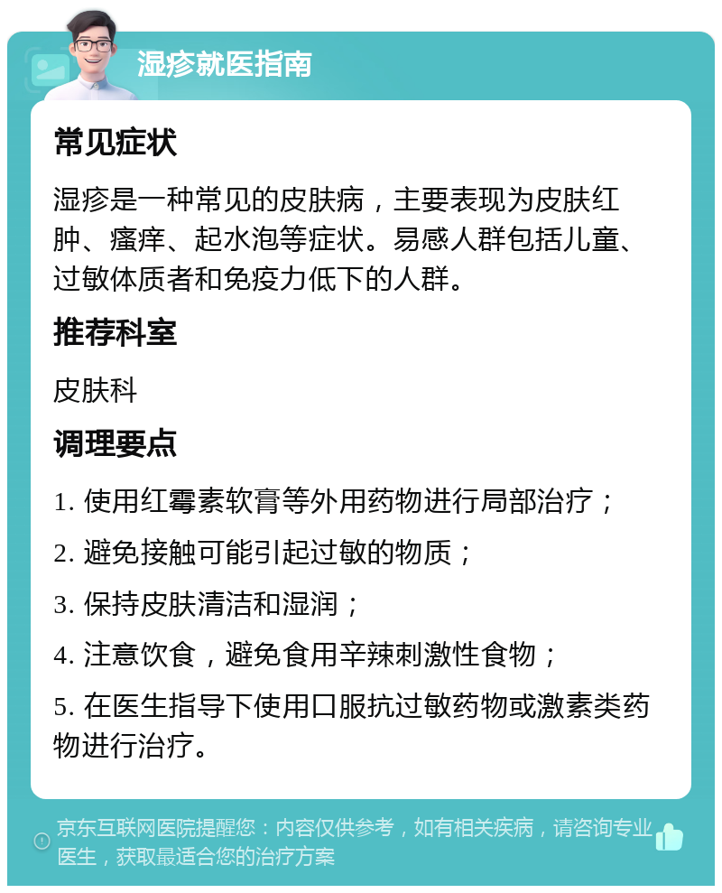 湿疹就医指南 常见症状 湿疹是一种常见的皮肤病，主要表现为皮肤红肿、瘙痒、起水泡等症状。易感人群包括儿童、过敏体质者和免疫力低下的人群。 推荐科室 皮肤科 调理要点 1. 使用红霉素软膏等外用药物进行局部治疗； 2. 避免接触可能引起过敏的物质； 3. 保持皮肤清洁和湿润； 4. 注意饮食，避免食用辛辣刺激性食物； 5. 在医生指导下使用口服抗过敏药物或激素类药物进行治疗。