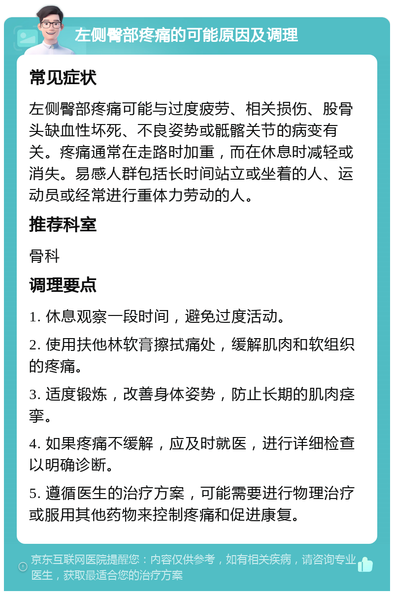 左侧臀部疼痛的可能原因及调理 常见症状 左侧臀部疼痛可能与过度疲劳、相关损伤、股骨头缺血性坏死、不良姿势或骶髂关节的病变有关。疼痛通常在走路时加重，而在休息时减轻或消失。易感人群包括长时间站立或坐着的人、运动员或经常进行重体力劳动的人。 推荐科室 骨科 调理要点 1. 休息观察一段时间，避免过度活动。 2. 使用扶他林软膏擦拭痛处，缓解肌肉和软组织的疼痛。 3. 适度锻炼，改善身体姿势，防止长期的肌肉痉挛。 4. 如果疼痛不缓解，应及时就医，进行详细检查以明确诊断。 5. 遵循医生的治疗方案，可能需要进行物理治疗或服用其他药物来控制疼痛和促进康复。