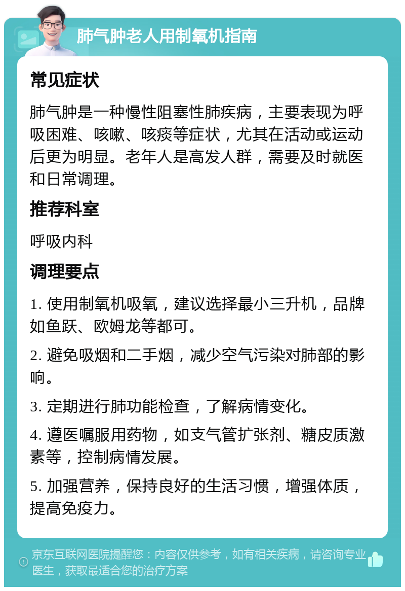 肺气肿老人用制氧机指南 常见症状 肺气肿是一种慢性阻塞性肺疾病，主要表现为呼吸困难、咳嗽、咳痰等症状，尤其在活动或运动后更为明显。老年人是高发人群，需要及时就医和日常调理。 推荐科室 呼吸内科 调理要点 1. 使用制氧机吸氧，建议选择最小三升机，品牌如鱼跃、欧姆龙等都可。 2. 避免吸烟和二手烟，减少空气污染对肺部的影响。 3. 定期进行肺功能检查，了解病情变化。 4. 遵医嘱服用药物，如支气管扩张剂、糖皮质激素等，控制病情发展。 5. 加强营养，保持良好的生活习惯，增强体质，提高免疫力。