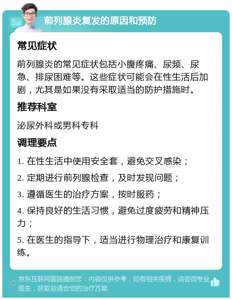 前列腺炎复发的原因和预防 常见症状 前列腺炎的常见症状包括小腹疼痛、尿频、尿急、排尿困难等。这些症状可能会在性生活后加剧，尤其是如果没有采取适当的防护措施时。 推荐科室 泌尿外科或男科专科 调理要点 1. 在性生活中使用安全套，避免交叉感染； 2. 定期进行前列腺检查，及时发现问题； 3. 遵循医生的治疗方案，按时服药； 4. 保持良好的生活习惯，避免过度疲劳和精神压力； 5. 在医生的指导下，适当进行物理治疗和康复训练。