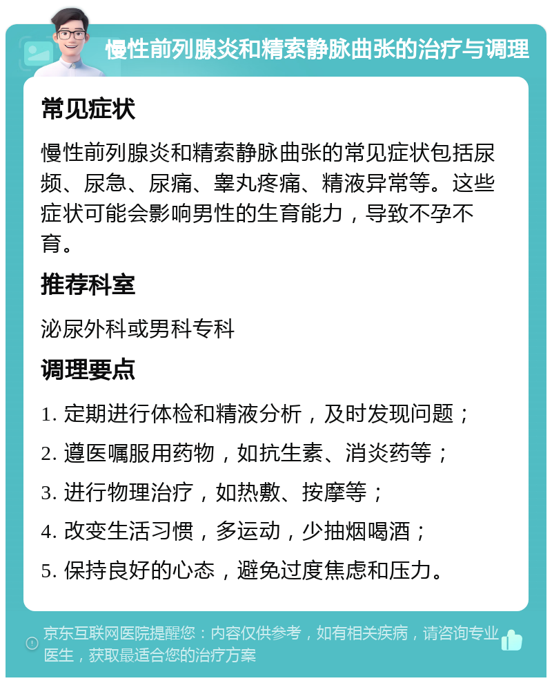 慢性前列腺炎和精索静脉曲张的治疗与调理 常见症状 慢性前列腺炎和精索静脉曲张的常见症状包括尿频、尿急、尿痛、睾丸疼痛、精液异常等。这些症状可能会影响男性的生育能力，导致不孕不育。 推荐科室 泌尿外科或男科专科 调理要点 1. 定期进行体检和精液分析，及时发现问题； 2. 遵医嘱服用药物，如抗生素、消炎药等； 3. 进行物理治疗，如热敷、按摩等； 4. 改变生活习惯，多运动，少抽烟喝酒； 5. 保持良好的心态，避免过度焦虑和压力。