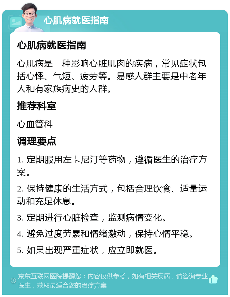 心肌病就医指南 心肌病就医指南 心肌病是一种影响心脏肌肉的疾病，常见症状包括心悸、气短、疲劳等。易感人群主要是中老年人和有家族病史的人群。 推荐科室 心血管科 调理要点 1. 定期服用左卡尼汀等药物，遵循医生的治疗方案。 2. 保持健康的生活方式，包括合理饮食、适量运动和充足休息。 3. 定期进行心脏检查，监测病情变化。 4. 避免过度劳累和情绪激动，保持心情平稳。 5. 如果出现严重症状，应立即就医。