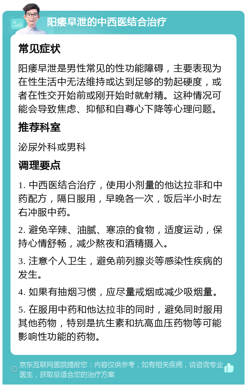 阳痿早泄的中西医结合治疗 常见症状 阳痿早泄是男性常见的性功能障碍，主要表现为在性生活中无法维持或达到足够的勃起硬度，或者在性交开始前或刚开始时就射精。这种情况可能会导致焦虑、抑郁和自尊心下降等心理问题。 推荐科室 泌尿外科或男科 调理要点 1. 中西医结合治疗，使用小剂量的他达拉非和中药配方，隔日服用，早晚各一次，饭后半小时左右冲服中药。 2. 避免辛辣、油腻、寒凉的食物，适度运动，保持心情舒畅，减少熬夜和酒精摄入。 3. 注意个人卫生，避免前列腺炎等感染性疾病的发生。 4. 如果有抽烟习惯，应尽量戒烟或减少吸烟量。 5. 在服用中药和他达拉非的同时，避免同时服用其他药物，特别是抗生素和抗高血压药物等可能影响性功能的药物。