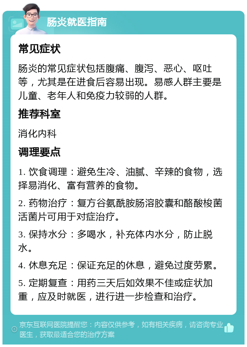 肠炎就医指南 常见症状 肠炎的常见症状包括腹痛、腹泻、恶心、呕吐等，尤其是在进食后容易出现。易感人群主要是儿童、老年人和免疫力较弱的人群。 推荐科室 消化内科 调理要点 1. 饮食调理：避免生冷、油腻、辛辣的食物，选择易消化、富有营养的食物。 2. 药物治疗：复方谷氨酰胺肠溶胶囊和酪酸梭菌活菌片可用于对症治疗。 3. 保持水分：多喝水，补充体内水分，防止脱水。 4. 休息充足：保证充足的休息，避免过度劳累。 5. 定期复查：用药三天后如效果不佳或症状加重，应及时就医，进行进一步检查和治疗。