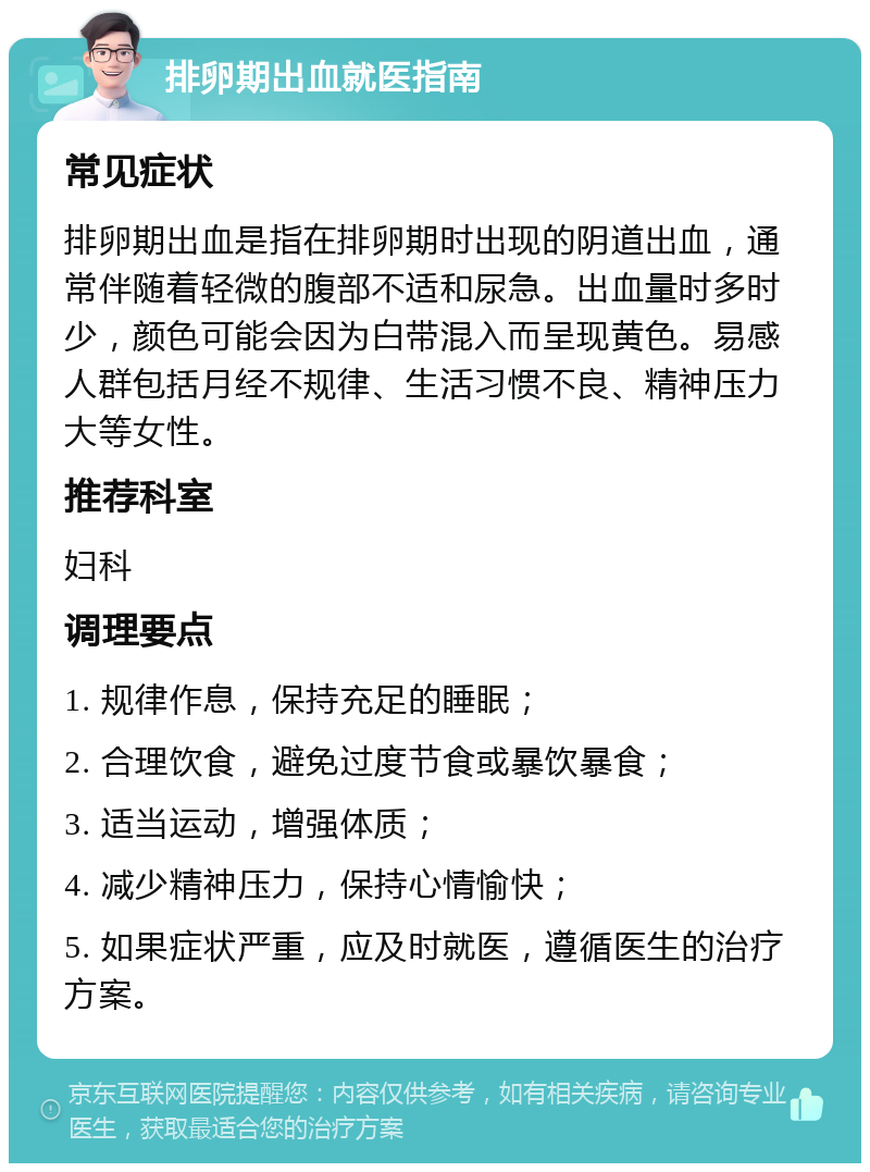 排卵期出血就医指南 常见症状 排卵期出血是指在排卵期时出现的阴道出血，通常伴随着轻微的腹部不适和尿急。出血量时多时少，颜色可能会因为白带混入而呈现黄色。易感人群包括月经不规律、生活习惯不良、精神压力大等女性。 推荐科室 妇科 调理要点 1. 规律作息，保持充足的睡眠； 2. 合理饮食，避免过度节食或暴饮暴食； 3. 适当运动，增强体质； 4. 减少精神压力，保持心情愉快； 5. 如果症状严重，应及时就医，遵循医生的治疗方案。