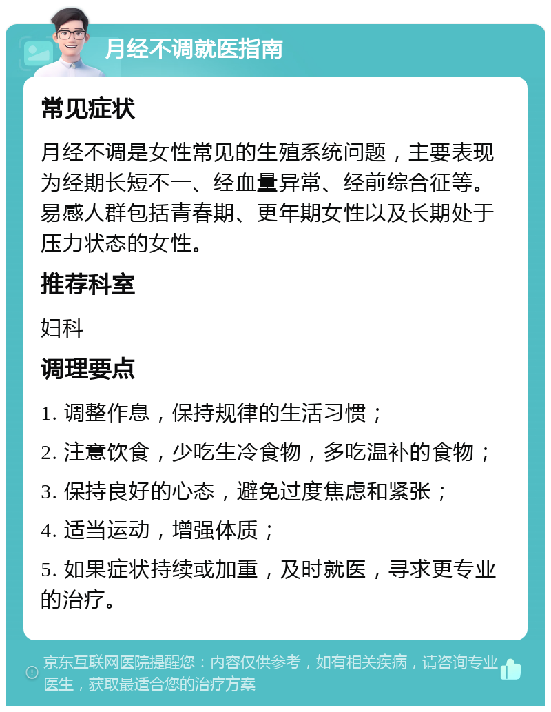 月经不调就医指南 常见症状 月经不调是女性常见的生殖系统问题，主要表现为经期长短不一、经血量异常、经前综合征等。易感人群包括青春期、更年期女性以及长期处于压力状态的女性。 推荐科室 妇科 调理要点 1. 调整作息，保持规律的生活习惯； 2. 注意饮食，少吃生冷食物，多吃温补的食物； 3. 保持良好的心态，避免过度焦虑和紧张； 4. 适当运动，增强体质； 5. 如果症状持续或加重，及时就医，寻求更专业的治疗。