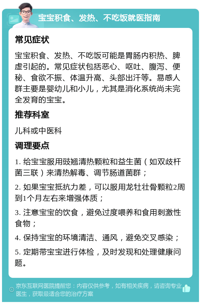 宝宝积食、发热、不吃饭就医指南 常见症状 宝宝积食、发热、不吃饭可能是胃肠内积热、脾虚引起的。常见症状包括恶心、呕吐、腹泻、便秘、食欲不振、体温升高、头部出汗等。易感人群主要是婴幼儿和小儿，尤其是消化系统尚未完全发育的宝宝。 推荐科室 儿科或中医科 调理要点 1. 给宝宝服用豉翘清热颗粒和益生菌（如双歧杆菌三联）来清热解毒、调节肠道菌群； 2. 如果宝宝抵抗力差，可以服用龙牡壮骨颗粒2周到1个月左右来增强体质； 3. 注意宝宝的饮食，避免过度喂养和食用刺激性食物； 4. 保持宝宝的环境清洁、通风，避免交叉感染； 5. 定期带宝宝进行体检，及时发现和处理健康问题。