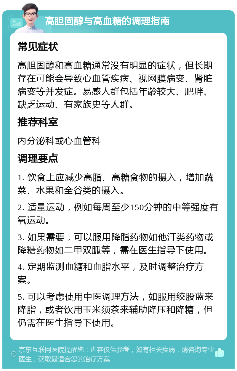 高胆固醇与高血糖的调理指南 常见症状 高胆固醇和高血糖通常没有明显的症状，但长期存在可能会导致心血管疾病、视网膜病变、肾脏病变等并发症。易感人群包括年龄较大、肥胖、缺乏运动、有家族史等人群。 推荐科室 内分泌科或心血管科 调理要点 1. 饮食上应减少高脂、高糖食物的摄入，增加蔬菜、水果和全谷类的摄入。 2. 适量运动，例如每周至少150分钟的中等强度有氧运动。 3. 如果需要，可以服用降脂药物如他汀类药物或降糖药物如二甲双胍等，需在医生指导下使用。 4. 定期监测血糖和血脂水平，及时调整治疗方案。 5. 可以考虑使用中医调理方法，如服用绞股蓝来降脂，或者饮用玉米须茶来辅助降压和降糖，但仍需在医生指导下使用。