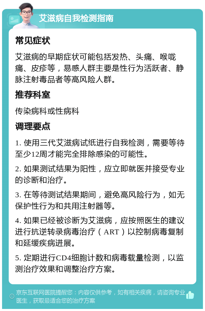 艾滋病自我检测指南 常见症状 艾滋病的早期症状可能包括发热、头痛、喉咙痛、皮疹等，易感人群主要是性行为活跃者、静脉注射毒品者等高风险人群。 推荐科室 传染病科或性病科 调理要点 1. 使用三代艾滋病试纸进行自我检测，需要等待至少12周才能完全排除感染的可能性。 2. 如果测试结果为阳性，应立即就医并接受专业的诊断和治疗。 3. 在等待测试结果期间，避免高风险行为，如无保护性行为和共用注射器等。 4. 如果已经被诊断为艾滋病，应按照医生的建议进行抗逆转录病毒治疗（ART）以控制病毒复制和延缓疾病进展。 5. 定期进行CD4细胞计数和病毒载量检测，以监测治疗效果和调整治疗方案。