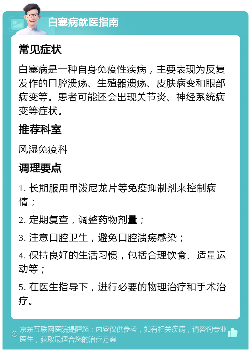 白塞病就医指南 常见症状 白塞病是一种自身免疫性疾病，主要表现为反复发作的口腔溃疡、生殖器溃疡、皮肤病变和眼部病变等。患者可能还会出现关节炎、神经系统病变等症状。 推荐科室 风湿免疫科 调理要点 1. 长期服用甲泼尼龙片等免疫抑制剂来控制病情； 2. 定期复查，调整药物剂量； 3. 注意口腔卫生，避免口腔溃疡感染； 4. 保持良好的生活习惯，包括合理饮食、适量运动等； 5. 在医生指导下，进行必要的物理治疗和手术治疗。