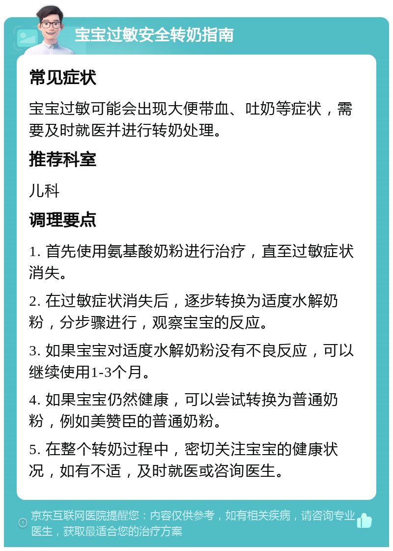 宝宝过敏安全转奶指南 常见症状 宝宝过敏可能会出现大便带血、吐奶等症状，需要及时就医并进行转奶处理。 推荐科室 儿科 调理要点 1. 首先使用氨基酸奶粉进行治疗，直至过敏症状消失。 2. 在过敏症状消失后，逐步转换为适度水解奶粉，分步骤进行，观察宝宝的反应。 3. 如果宝宝对适度水解奶粉没有不良反应，可以继续使用1-3个月。 4. 如果宝宝仍然健康，可以尝试转换为普通奶粉，例如美赞臣的普通奶粉。 5. 在整个转奶过程中，密切关注宝宝的健康状况，如有不适，及时就医或咨询医生。