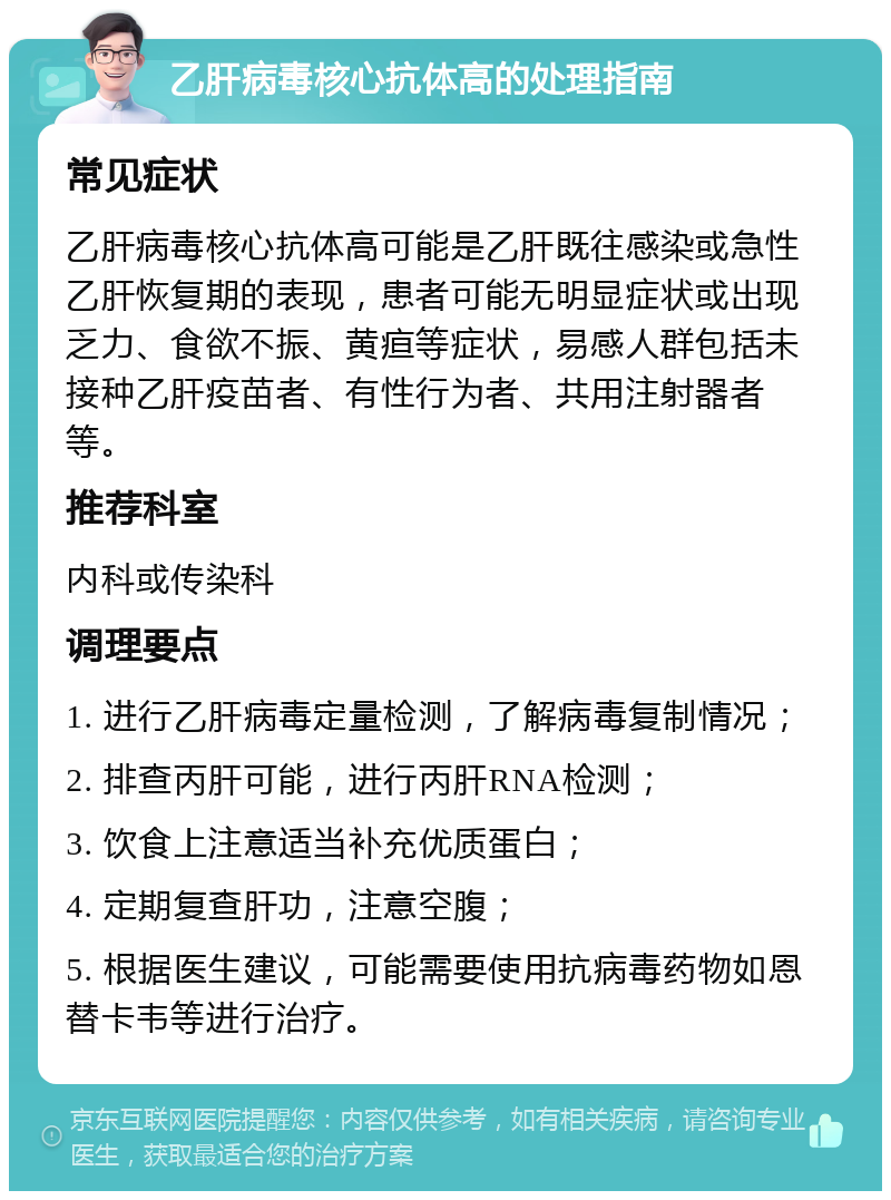 乙肝病毒核心抗体高的处理指南 常见症状 乙肝病毒核心抗体高可能是乙肝既往感染或急性乙肝恢复期的表现，患者可能无明显症状或出现乏力、食欲不振、黄疸等症状，易感人群包括未接种乙肝疫苗者、有性行为者、共用注射器者等。 推荐科室 内科或传染科 调理要点 1. 进行乙肝病毒定量检测，了解病毒复制情况； 2. 排查丙肝可能，进行丙肝RNA检测； 3. 饮食上注意适当补充优质蛋白； 4. 定期复查肝功，注意空腹； 5. 根据医生建议，可能需要使用抗病毒药物如恩替卡韦等进行治疗。