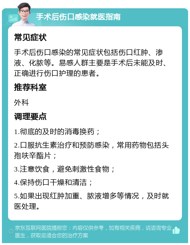 手术后伤口感染就医指南 常见症状 手术后伤口感染的常见症状包括伤口红肿、渗液、化脓等。易感人群主要是手术后未能及时、正确进行伤口护理的患者。 推荐科室 外科 调理要点 1.彻底的及时的消毒换药； 2.口服抗生素治疗和预防感染，常用药物包括头孢呋辛酯片； 3.注意饮食，避免刺激性食物； 4.保持伤口干燥和清洁； 5.如果出现红肿加重、脓液增多等情况，及时就医处理。