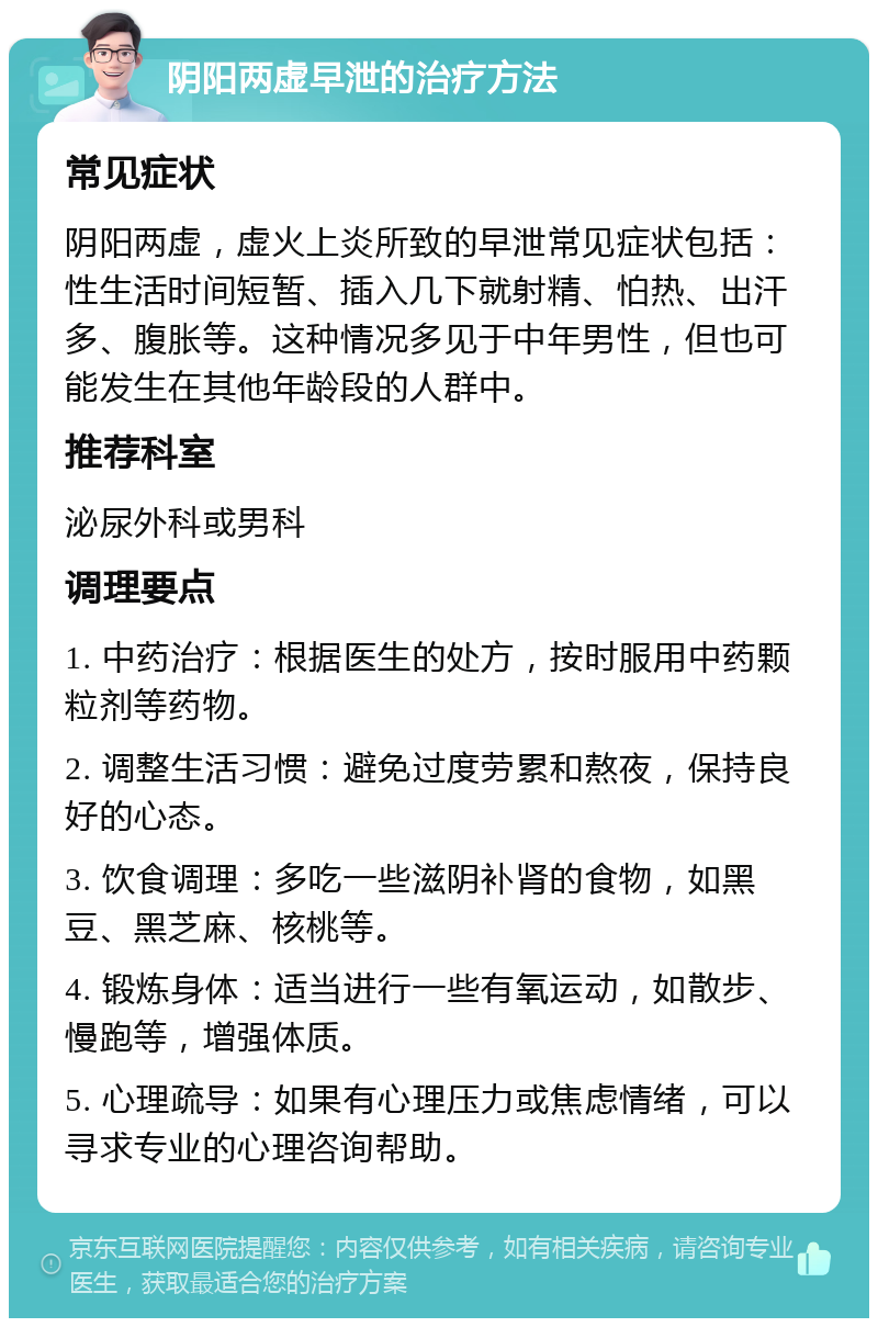 阴阳两虚早泄的治疗方法 常见症状 阴阳两虚，虚火上炎所致的早泄常见症状包括：性生活时间短暂、插入几下就射精、怕热、出汗多、腹胀等。这种情况多见于中年男性，但也可能发生在其他年龄段的人群中。 推荐科室 泌尿外科或男科 调理要点 1. 中药治疗：根据医生的处方，按时服用中药颗粒剂等药物。 2. 调整生活习惯：避免过度劳累和熬夜，保持良好的心态。 3. 饮食调理：多吃一些滋阴补肾的食物，如黑豆、黑芝麻、核桃等。 4. 锻炼身体：适当进行一些有氧运动，如散步、慢跑等，增强体质。 5. 心理疏导：如果有心理压力或焦虑情绪，可以寻求专业的心理咨询帮助。