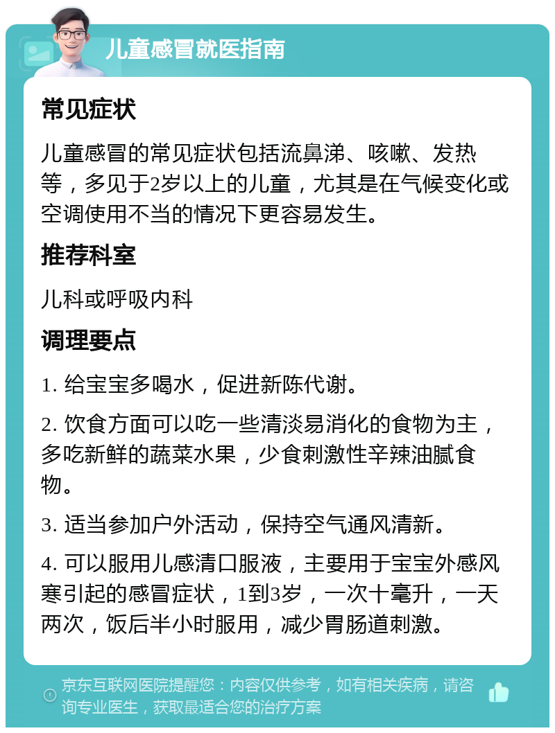 儿童感冒就医指南 常见症状 儿童感冒的常见症状包括流鼻涕、咳嗽、发热等，多见于2岁以上的儿童，尤其是在气候变化或空调使用不当的情况下更容易发生。 推荐科室 儿科或呼吸内科 调理要点 1. 给宝宝多喝水，促进新陈代谢。 2. 饮食方面可以吃一些清淡易消化的食物为主，多吃新鲜的蔬菜水果，少食刺激性辛辣油腻食物。 3. 适当参加户外活动，保持空气通风清新。 4. 可以服用儿感清口服液，主要用于宝宝外感风寒引起的感冒症状，1到3岁，一次十毫升，一天两次，饭后半小时服用，减少胃肠道刺激。