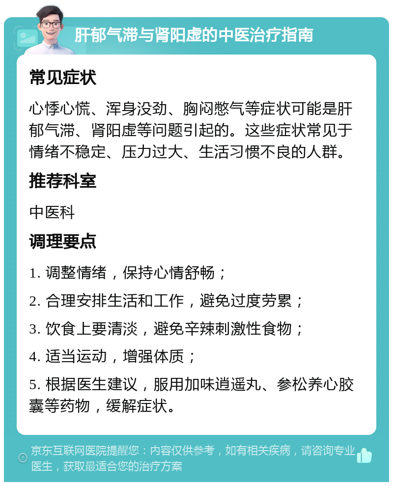 肝郁气滞与肾阳虚的中医治疗指南 常见症状 心悸心慌、浑身没劲、胸闷憋气等症状可能是肝郁气滞、肾阳虚等问题引起的。这些症状常见于情绪不稳定、压力过大、生活习惯不良的人群。 推荐科室 中医科 调理要点 1. 调整情绪，保持心情舒畅； 2. 合理安排生活和工作，避免过度劳累； 3. 饮食上要清淡，避免辛辣刺激性食物； 4. 适当运动，增强体质； 5. 根据医生建议，服用加味逍遥丸、参松养心胶囊等药物，缓解症状。