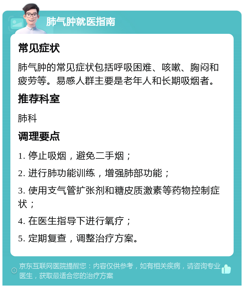 肺气肿就医指南 常见症状 肺气肿的常见症状包括呼吸困难、咳嗽、胸闷和疲劳等。易感人群主要是老年人和长期吸烟者。 推荐科室 肺科 调理要点 1. 停止吸烟，避免二手烟； 2. 进行肺功能训练，增强肺部功能； 3. 使用支气管扩张剂和糖皮质激素等药物控制症状； 4. 在医生指导下进行氧疗； 5. 定期复查，调整治疗方案。