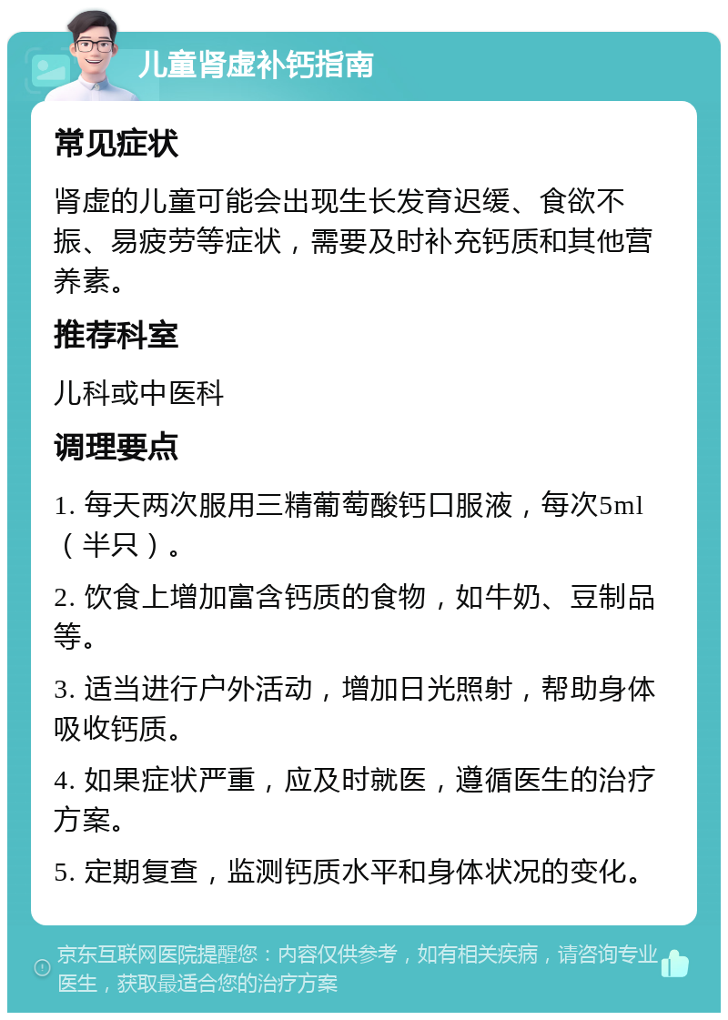 儿童肾虚补钙指南 常见症状 肾虚的儿童可能会出现生长发育迟缓、食欲不振、易疲劳等症状，需要及时补充钙质和其他营养素。 推荐科室 儿科或中医科 调理要点 1. 每天两次服用三精葡萄酸钙口服液，每次5ml（半只）。 2. 饮食上增加富含钙质的食物，如牛奶、豆制品等。 3. 适当进行户外活动，增加日光照射，帮助身体吸收钙质。 4. 如果症状严重，应及时就医，遵循医生的治疗方案。 5. 定期复查，监测钙质水平和身体状况的变化。