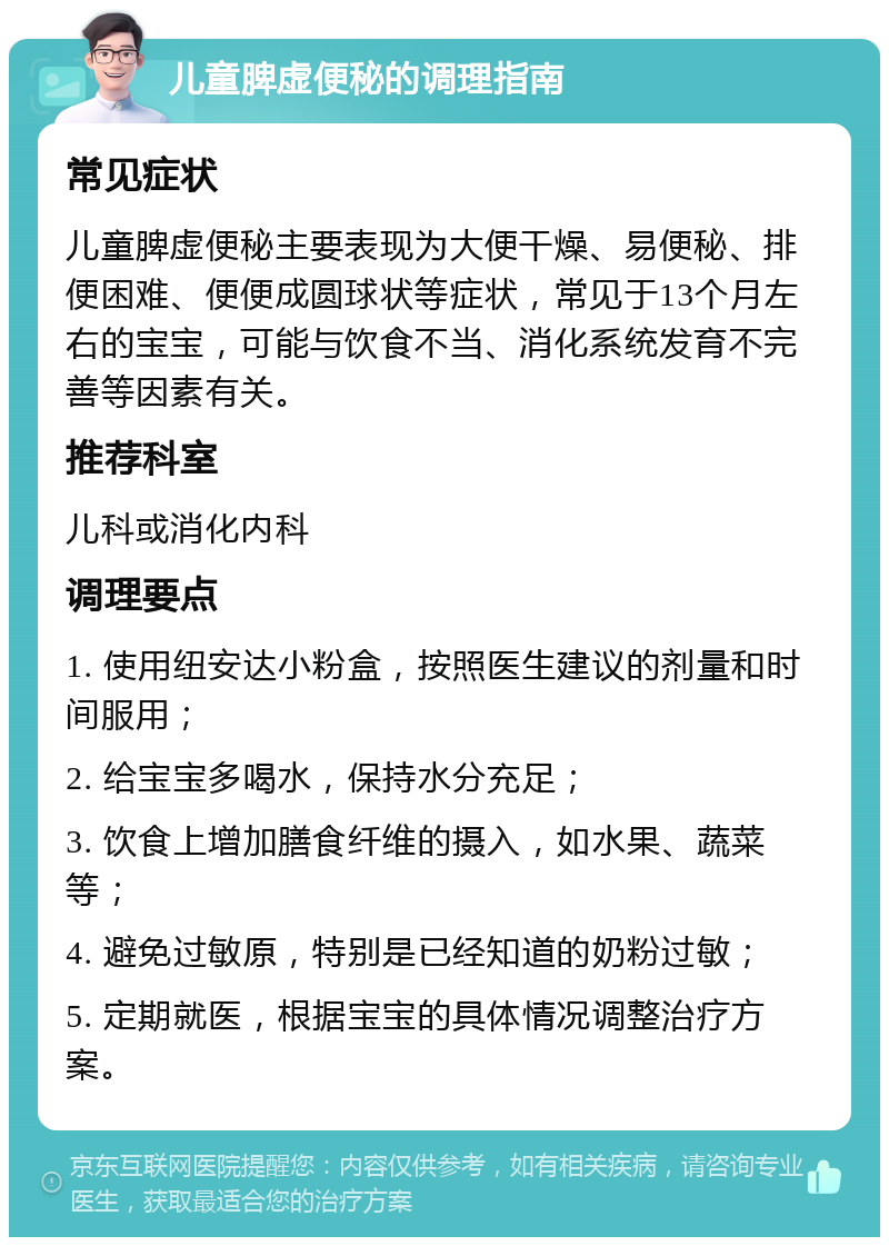 儿童脾虚便秘的调理指南 常见症状 儿童脾虚便秘主要表现为大便干燥、易便秘、排便困难、便便成圆球状等症状，常见于13个月左右的宝宝，可能与饮食不当、消化系统发育不完善等因素有关。 推荐科室 儿科或消化内科 调理要点 1. 使用纽安达小粉盒，按照医生建议的剂量和时间服用； 2. 给宝宝多喝水，保持水分充足； 3. 饮食上增加膳食纤维的摄入，如水果、蔬菜等； 4. 避免过敏原，特别是已经知道的奶粉过敏； 5. 定期就医，根据宝宝的具体情况调整治疗方案。