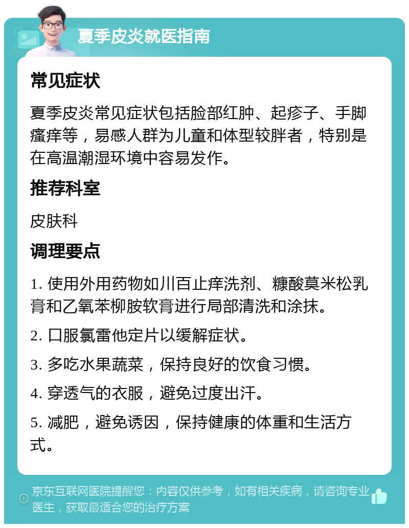 夏季皮炎就医指南 常见症状 夏季皮炎常见症状包括脸部红肿、起疹子、手脚瘙痒等，易感人群为儿童和体型较胖者，特别是在高温潮湿环境中容易发作。 推荐科室 皮肤科 调理要点 1. 使用外用药物如川百止痒洗剂、糠酸莫米松乳膏和乙氧苯柳胺软膏进行局部清洗和涂抹。 2. 口服氯雷他定片以缓解症状。 3. 多吃水果蔬菜，保持良好的饮食习惯。 4. 穿透气的衣服，避免过度出汗。 5. 减肥，避免诱因，保持健康的体重和生活方式。