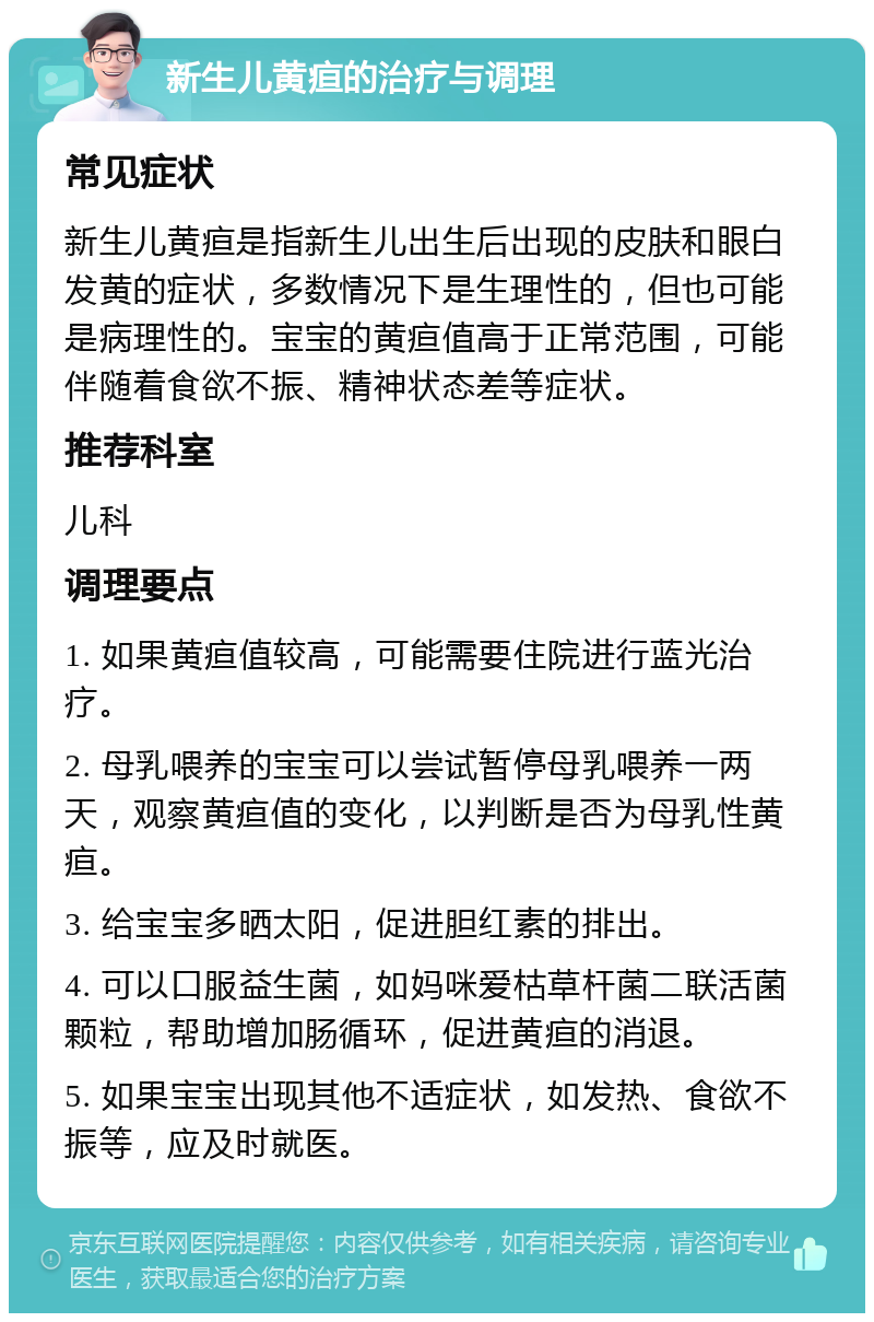 新生儿黄疸的治疗与调理 常见症状 新生儿黄疸是指新生儿出生后出现的皮肤和眼白发黄的症状，多数情况下是生理性的，但也可能是病理性的。宝宝的黄疸值高于正常范围，可能伴随着食欲不振、精神状态差等症状。 推荐科室 儿科 调理要点 1. 如果黄疸值较高，可能需要住院进行蓝光治疗。 2. 母乳喂养的宝宝可以尝试暂停母乳喂养一两天，观察黄疸值的变化，以判断是否为母乳性黄疸。 3. 给宝宝多晒太阳，促进胆红素的排出。 4. 可以口服益生菌，如妈咪爱枯草杆菌二联活菌颗粒，帮助增加肠循环，促进黄疸的消退。 5. 如果宝宝出现其他不适症状，如发热、食欲不振等，应及时就医。