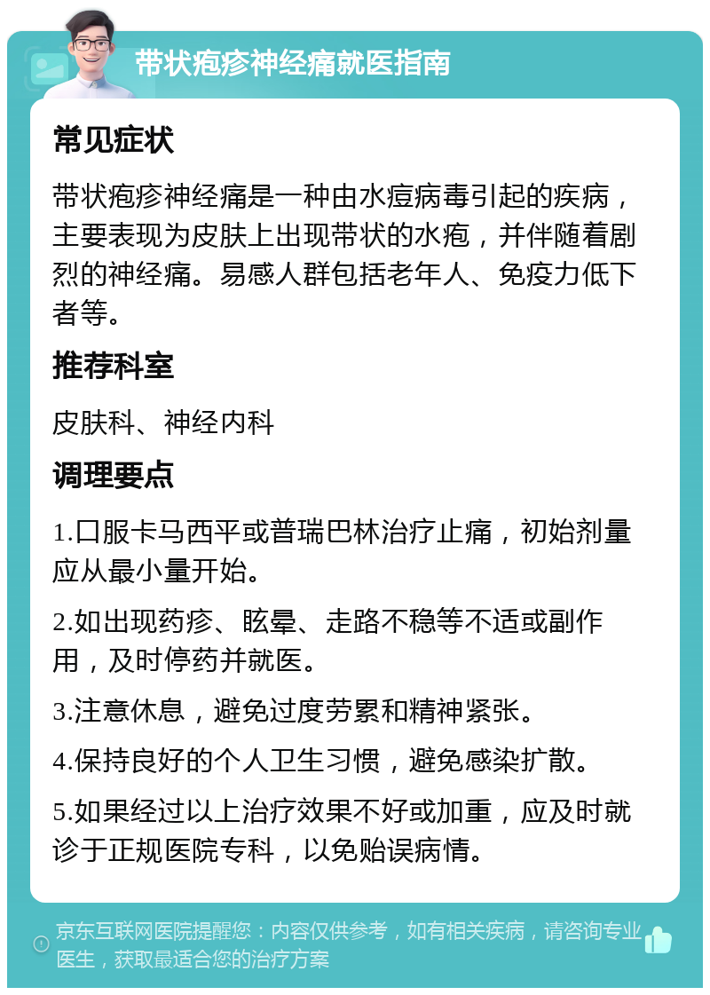 带状疱疹神经痛就医指南 常见症状 带状疱疹神经痛是一种由水痘病毒引起的疾病，主要表现为皮肤上出现带状的水疱，并伴随着剧烈的神经痛。易感人群包括老年人、免疫力低下者等。 推荐科室 皮肤科、神经内科 调理要点 1.口服卡马西平或普瑞巴林治疗止痛，初始剂量应从最小量开始。 2.如出现药疹、眩晕、走路不稳等不适或副作用，及时停药并就医。 3.注意休息，避免过度劳累和精神紧张。 4.保持良好的个人卫生习惯，避免感染扩散。 5.如果经过以上治疗效果不好或加重，应及时就诊于正规医院专科，以免贻误病情。