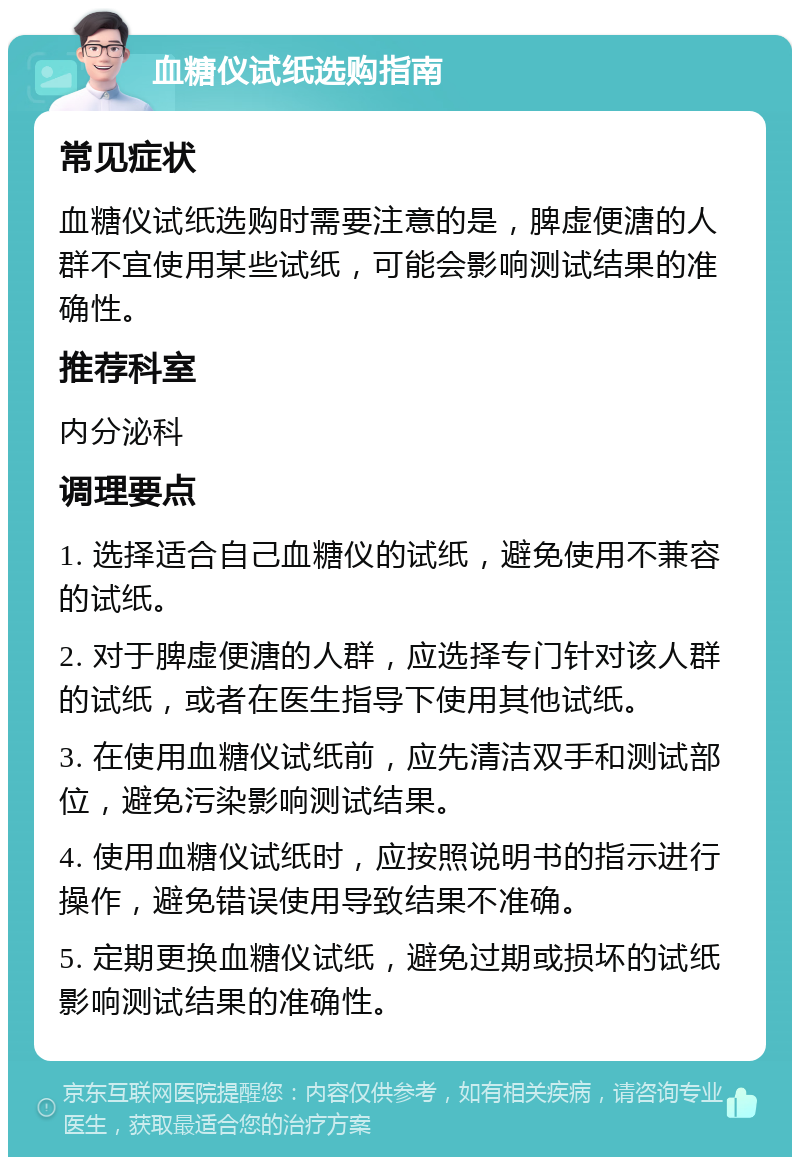 血糖仪试纸选购指南 常见症状 血糖仪试纸选购时需要注意的是，脾虚便溏的人群不宜使用某些试纸，可能会影响测试结果的准确性。 推荐科室 内分泌科 调理要点 1. 选择适合自己血糖仪的试纸，避免使用不兼容的试纸。 2. 对于脾虚便溏的人群，应选择专门针对该人群的试纸，或者在医生指导下使用其他试纸。 3. 在使用血糖仪试纸前，应先清洁双手和测试部位，避免污染影响测试结果。 4. 使用血糖仪试纸时，应按照说明书的指示进行操作，避免错误使用导致结果不准确。 5. 定期更换血糖仪试纸，避免过期或损坏的试纸影响测试结果的准确性。