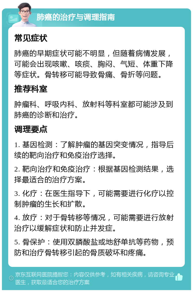 肺癌的治疗与调理指南 常见症状 肺癌的早期症状可能不明显，但随着病情发展，可能会出现咳嗽、咳痰、胸闷、气短、体重下降等症状。骨转移可能导致骨痛、骨折等问题。 推荐科室 肿瘤科、呼吸内科、放射科等科室都可能涉及到肺癌的诊断和治疗。 调理要点 1. 基因检测：了解肿瘤的基因突变情况，指导后续的靶向治疗和免疫治疗选择。 2. 靶向治疗和免疫治疗：根据基因检测结果，选择最适合的治疗方案。 3. 化疗：在医生指导下，可能需要进行化疗以控制肿瘤的生长和扩散。 4. 放疗：对于骨转移等情况，可能需要进行放射治疗以缓解症状和防止并发症。 5. 骨保护：使用双膦酸盐或地舒单抗等药物，预防和治疗骨转移引起的骨质破坏和疼痛。