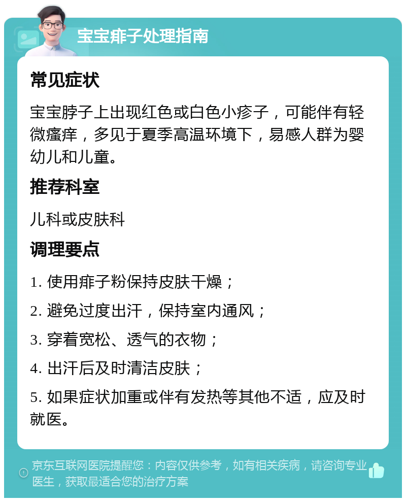 宝宝痱子处理指南 常见症状 宝宝脖子上出现红色或白色小疹子，可能伴有轻微瘙痒，多见于夏季高温环境下，易感人群为婴幼儿和儿童。 推荐科室 儿科或皮肤科 调理要点 1. 使用痱子粉保持皮肤干燥； 2. 避免过度出汗，保持室内通风； 3. 穿着宽松、透气的衣物； 4. 出汗后及时清洁皮肤； 5. 如果症状加重或伴有发热等其他不适，应及时就医。