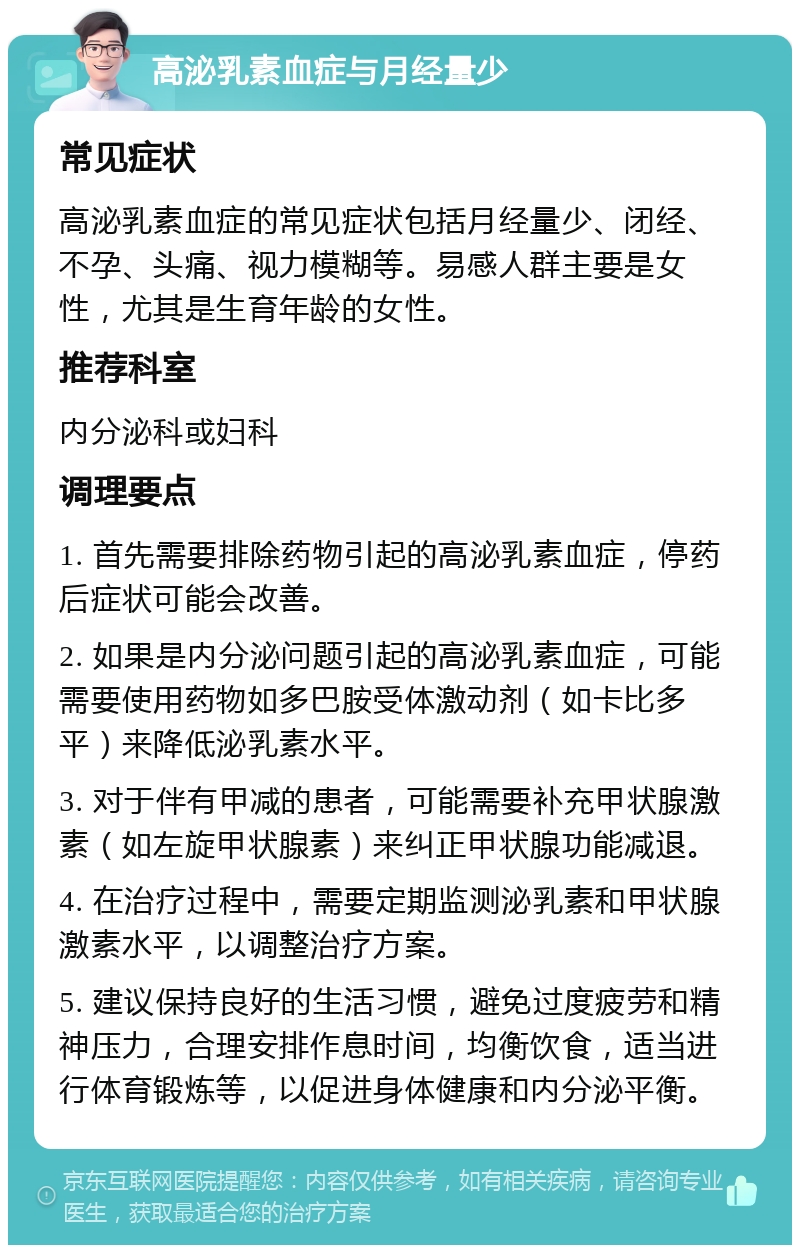 高泌乳素血症与月经量少 常见症状 高泌乳素血症的常见症状包括月经量少、闭经、不孕、头痛、视力模糊等。易感人群主要是女性，尤其是生育年龄的女性。 推荐科室 内分泌科或妇科 调理要点 1. 首先需要排除药物引起的高泌乳素血症，停药后症状可能会改善。 2. 如果是内分泌问题引起的高泌乳素血症，可能需要使用药物如多巴胺受体激动剂（如卡比多平）来降低泌乳素水平。 3. 对于伴有甲减的患者，可能需要补充甲状腺激素（如左旋甲状腺素）来纠正甲状腺功能减退。 4. 在治疗过程中，需要定期监测泌乳素和甲状腺激素水平，以调整治疗方案。 5. 建议保持良好的生活习惯，避免过度疲劳和精神压力，合理安排作息时间，均衡饮食，适当进行体育锻炼等，以促进身体健康和内分泌平衡。