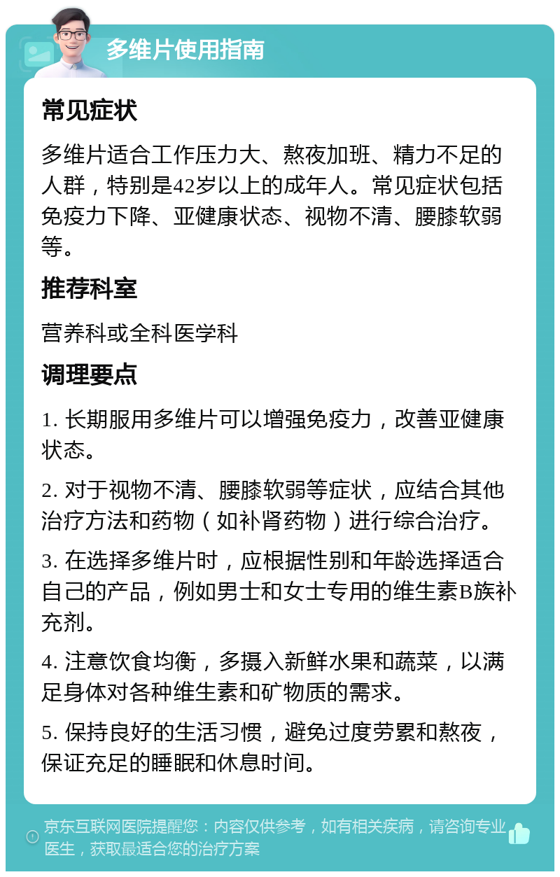 多维片使用指南 常见症状 多维片适合工作压力大、熬夜加班、精力不足的人群，特别是42岁以上的成年人。常见症状包括免疫力下降、亚健康状态、视物不清、腰膝软弱等。 推荐科室 营养科或全科医学科 调理要点 1. 长期服用多维片可以增强免疫力，改善亚健康状态。 2. 对于视物不清、腰膝软弱等症状，应结合其他治疗方法和药物（如补肾药物）进行综合治疗。 3. 在选择多维片时，应根据性别和年龄选择适合自己的产品，例如男士和女士专用的维生素B族补充剂。 4. 注意饮食均衡，多摄入新鲜水果和蔬菜，以满足身体对各种维生素和矿物质的需求。 5. 保持良好的生活习惯，避免过度劳累和熬夜，保证充足的睡眠和休息时间。