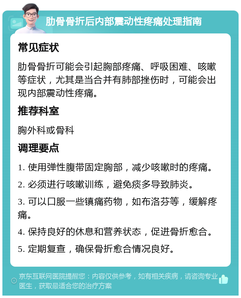 肋骨骨折后内部震动性疼痛处理指南 常见症状 肋骨骨折可能会引起胸部疼痛、呼吸困难、咳嗽等症状，尤其是当合并有肺部挫伤时，可能会出现内部震动性疼痛。 推荐科室 胸外科或骨科 调理要点 1. 使用弹性腹带固定胸部，减少咳嗽时的疼痛。 2. 必须进行咳嗽训练，避免痰多导致肺炎。 3. 可以口服一些镇痛药物，如布洛芬等，缓解疼痛。 4. 保持良好的休息和营养状态，促进骨折愈合。 5. 定期复查，确保骨折愈合情况良好。