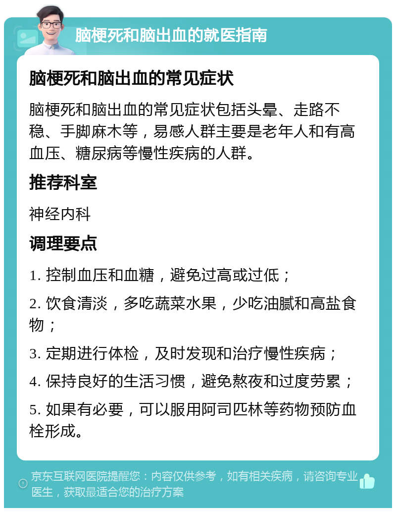 脑梗死和脑出血的就医指南 脑梗死和脑出血的常见症状 脑梗死和脑出血的常见症状包括头晕、走路不稳、手脚麻木等，易感人群主要是老年人和有高血压、糖尿病等慢性疾病的人群。 推荐科室 神经内科 调理要点 1. 控制血压和血糖，避免过高或过低； 2. 饮食清淡，多吃蔬菜水果，少吃油腻和高盐食物； 3. 定期进行体检，及时发现和治疗慢性疾病； 4. 保持良好的生活习惯，避免熬夜和过度劳累； 5. 如果有必要，可以服用阿司匹林等药物预防血栓形成。