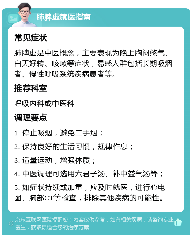 肺脾虚就医指南 常见症状 肺脾虚是中医概念，主要表现为晚上胸闷憋气、白天好转、咳嗽等症状，易感人群包括长期吸烟者、慢性呼吸系统疾病患者等。 推荐科室 呼吸内科或中医科 调理要点 1. 停止吸烟，避免二手烟； 2. 保持良好的生活习惯，规律作息； 3. 适量运动，增强体质； 4. 中医调理可选用六君子汤、补中益气汤等； 5. 如症状持续或加重，应及时就医，进行心电图、胸部CT等检查，排除其他疾病的可能性。