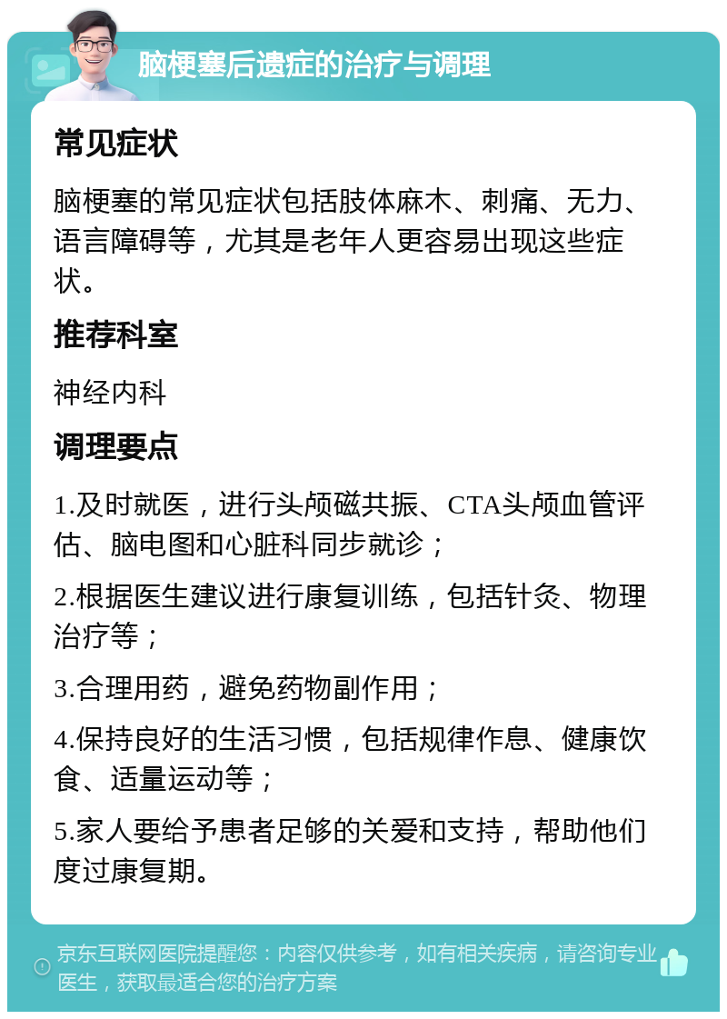 脑梗塞后遗症的治疗与调理 常见症状 脑梗塞的常见症状包括肢体麻木、刺痛、无力、语言障碍等，尤其是老年人更容易出现这些症状。 推荐科室 神经内科 调理要点 1.及时就医，进行头颅磁共振、CTA头颅血管评估、脑电图和心脏科同步就诊； 2.根据医生建议进行康复训练，包括针灸、物理治疗等； 3.合理用药，避免药物副作用； 4.保持良好的生活习惯，包括规律作息、健康饮食、适量运动等； 5.家人要给予患者足够的关爱和支持，帮助他们度过康复期。