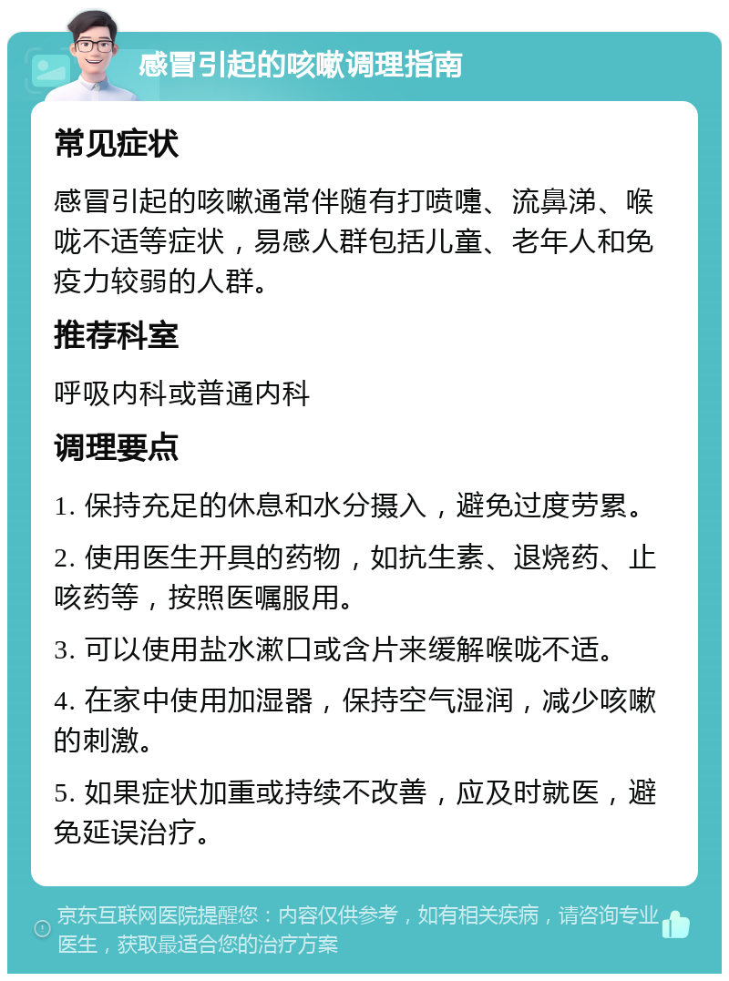 感冒引起的咳嗽调理指南 常见症状 感冒引起的咳嗽通常伴随有打喷嚏、流鼻涕、喉咙不适等症状，易感人群包括儿童、老年人和免疫力较弱的人群。 推荐科室 呼吸内科或普通内科 调理要点 1. 保持充足的休息和水分摄入，避免过度劳累。 2. 使用医生开具的药物，如抗生素、退烧药、止咳药等，按照医嘱服用。 3. 可以使用盐水漱口或含片来缓解喉咙不适。 4. 在家中使用加湿器，保持空气湿润，减少咳嗽的刺激。 5. 如果症状加重或持续不改善，应及时就医，避免延误治疗。