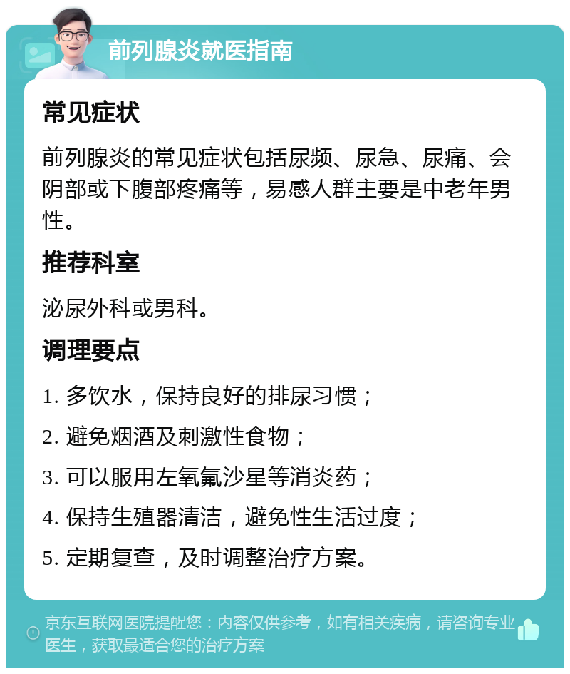 前列腺炎就医指南 常见症状 前列腺炎的常见症状包括尿频、尿急、尿痛、会阴部或下腹部疼痛等，易感人群主要是中老年男性。 推荐科室 泌尿外科或男科。 调理要点 1. 多饮水，保持良好的排尿习惯； 2. 避免烟酒及刺激性食物； 3. 可以服用左氧氟沙星等消炎药； 4. 保持生殖器清洁，避免性生活过度； 5. 定期复查，及时调整治疗方案。