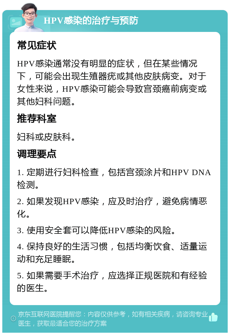 HPV感染的治疗与预防 常见症状 HPV感染通常没有明显的症状，但在某些情况下，可能会出现生殖器疣或其他皮肤病变。对于女性来说，HPV感染可能会导致宫颈癌前病变或其他妇科问题。 推荐科室 妇科或皮肤科。 调理要点 1. 定期进行妇科检查，包括宫颈涂片和HPV DNA检测。 2. 如果发现HPV感染，应及时治疗，避免病情恶化。 3. 使用安全套可以降低HPV感染的风险。 4. 保持良好的生活习惯，包括均衡饮食、适量运动和充足睡眠。 5. 如果需要手术治疗，应选择正规医院和有经验的医生。