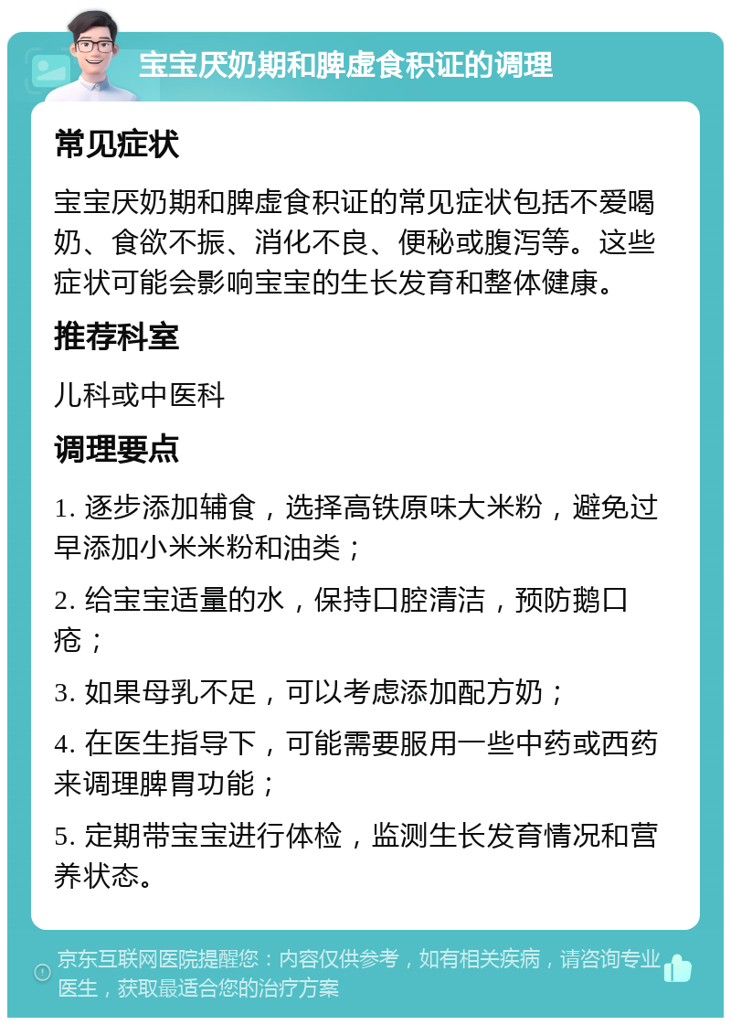 宝宝厌奶期和脾虚食积证的调理 常见症状 宝宝厌奶期和脾虚食积证的常见症状包括不爱喝奶、食欲不振、消化不良、便秘或腹泻等。这些症状可能会影响宝宝的生长发育和整体健康。 推荐科室 儿科或中医科 调理要点 1. 逐步添加辅食，选择高铁原味大米粉，避免过早添加小米米粉和油类； 2. 给宝宝适量的水，保持口腔清洁，预防鹅口疮； 3. 如果母乳不足，可以考虑添加配方奶； 4. 在医生指导下，可能需要服用一些中药或西药来调理脾胃功能； 5. 定期带宝宝进行体检，监测生长发育情况和营养状态。