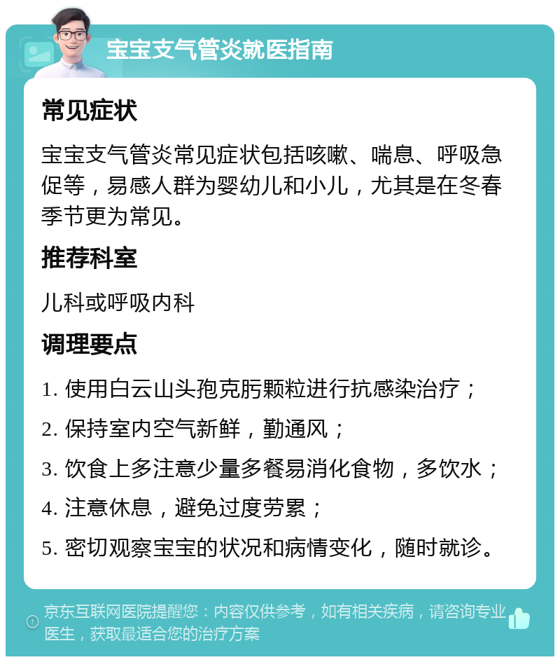 宝宝支气管炎就医指南 常见症状 宝宝支气管炎常见症状包括咳嗽、喘息、呼吸急促等，易感人群为婴幼儿和小儿，尤其是在冬春季节更为常见。 推荐科室 儿科或呼吸内科 调理要点 1. 使用白云山头孢克肟颗粒进行抗感染治疗； 2. 保持室内空气新鲜，勤通风； 3. 饮食上多注意少量多餐易消化食物，多饮水； 4. 注意休息，避免过度劳累； 5. 密切观察宝宝的状况和病情变化，随时就诊。