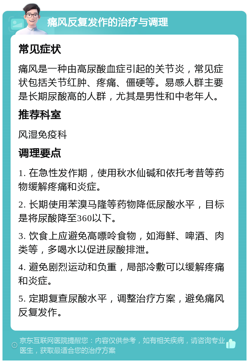 痛风反复发作的治疗与调理 常见症状 痛风是一种由高尿酸血症引起的关节炎，常见症状包括关节红肿、疼痛、僵硬等。易感人群主要是长期尿酸高的人群，尤其是男性和中老年人。 推荐科室 风湿免疫科 调理要点 1. 在急性发作期，使用秋水仙碱和依托考昔等药物缓解疼痛和炎症。 2. 长期使用苯溴马隆等药物降低尿酸水平，目标是将尿酸降至360以下。 3. 饮食上应避免高嘌呤食物，如海鲜、啤酒、肉类等，多喝水以促进尿酸排泄。 4. 避免剧烈运动和负重，局部冷敷可以缓解疼痛和炎症。 5. 定期复查尿酸水平，调整治疗方案，避免痛风反复发作。