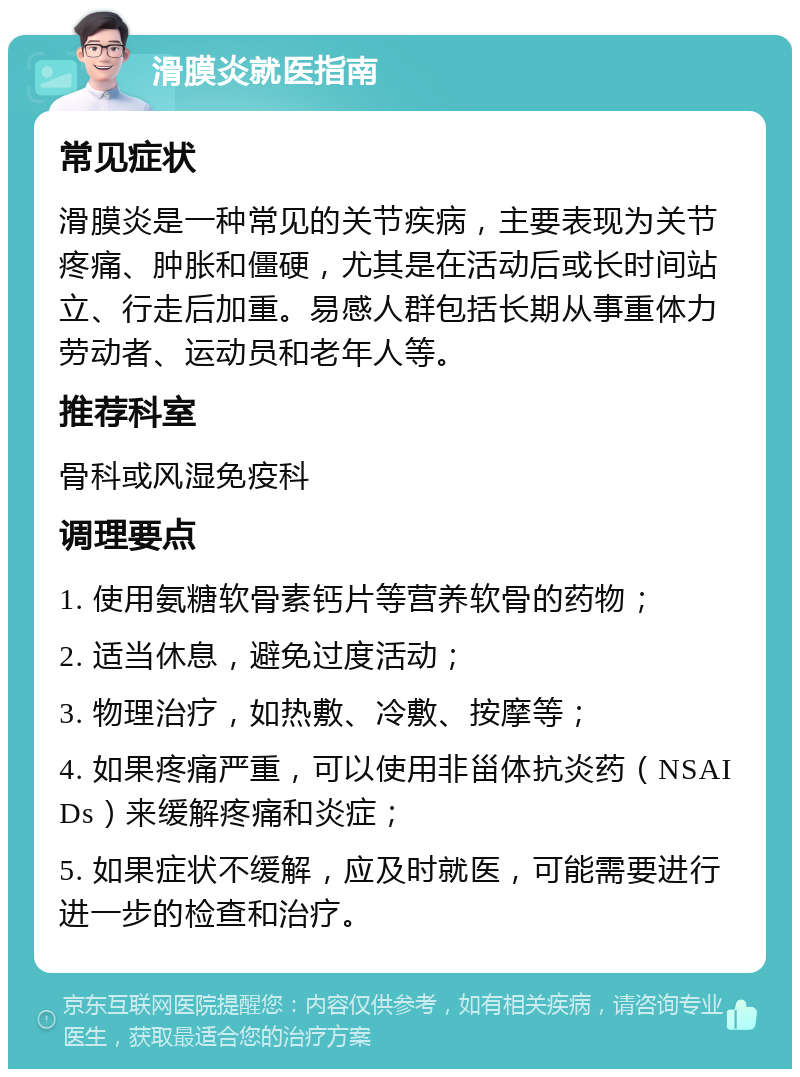 滑膜炎就医指南 常见症状 滑膜炎是一种常见的关节疾病，主要表现为关节疼痛、肿胀和僵硬，尤其是在活动后或长时间站立、行走后加重。易感人群包括长期从事重体力劳动者、运动员和老年人等。 推荐科室 骨科或风湿免疫科 调理要点 1. 使用氨糖软骨素钙片等营养软骨的药物； 2. 适当休息，避免过度活动； 3. 物理治疗，如热敷、冷敷、按摩等； 4. 如果疼痛严重，可以使用非甾体抗炎药（NSAIDs）来缓解疼痛和炎症； 5. 如果症状不缓解，应及时就医，可能需要进行进一步的检查和治疗。