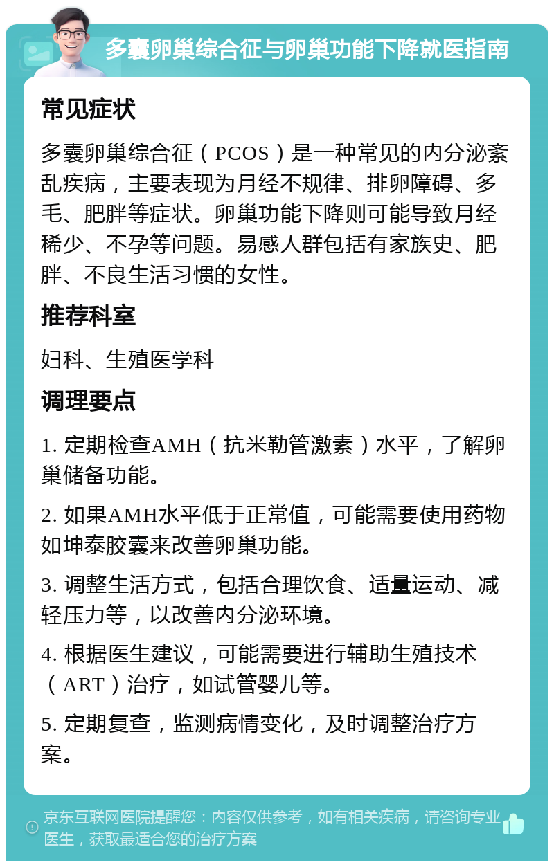 多囊卵巢综合征与卵巢功能下降就医指南 常见症状 多囊卵巢综合征（PCOS）是一种常见的内分泌紊乱疾病，主要表现为月经不规律、排卵障碍、多毛、肥胖等症状。卵巢功能下降则可能导致月经稀少、不孕等问题。易感人群包括有家族史、肥胖、不良生活习惯的女性。 推荐科室 妇科、生殖医学科 调理要点 1. 定期检查AMH（抗米勒管激素）水平，了解卵巢储备功能。 2. 如果AMH水平低于正常值，可能需要使用药物如坤泰胶囊来改善卵巢功能。 3. 调整生活方式，包括合理饮食、适量运动、减轻压力等，以改善内分泌环境。 4. 根据医生建议，可能需要进行辅助生殖技术（ART）治疗，如试管婴儿等。 5. 定期复查，监测病情变化，及时调整治疗方案。