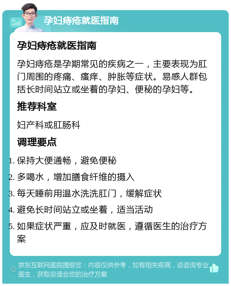 孕妇痔疮就医指南 孕妇痔疮就医指南 孕妇痔疮是孕期常见的疾病之一，主要表现为肛门周围的疼痛、瘙痒、肿胀等症状。易感人群包括长时间站立或坐着的孕妇、便秘的孕妇等。 推荐科室 妇产科或肛肠科 调理要点 保持大便通畅，避免便秘 多喝水，增加膳食纤维的摄入 每天睡前用温水洗洗肛门，缓解症状 避免长时间站立或坐着，适当活动 如果症状严重，应及时就医，遵循医生的治疗方案