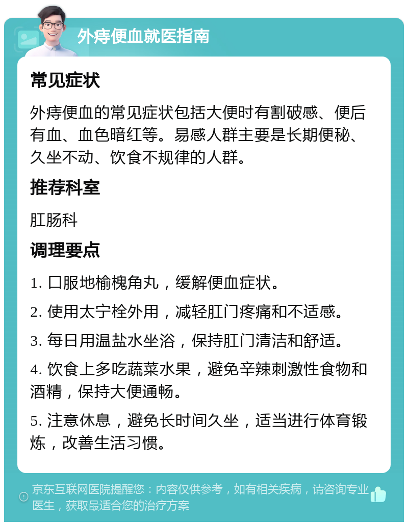 外痔便血就医指南 常见症状 外痔便血的常见症状包括大便时有割破感、便后有血、血色暗红等。易感人群主要是长期便秘、久坐不动、饮食不规律的人群。 推荐科室 肛肠科 调理要点 1. 口服地榆槐角丸，缓解便血症状。 2. 使用太宁栓外用，减轻肛门疼痛和不适感。 3. 每日用温盐水坐浴，保持肛门清洁和舒适。 4. 饮食上多吃蔬菜水果，避免辛辣刺激性食物和酒精，保持大便通畅。 5. 注意休息，避免长时间久坐，适当进行体育锻炼，改善生活习惯。